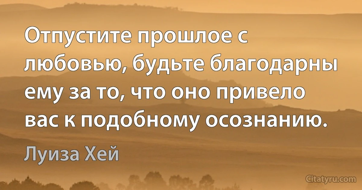 Отпустите прошлое с любовью, будьте благодарны ему за то, что оно привело вас к подобному осознанию. (Луиза Хей)