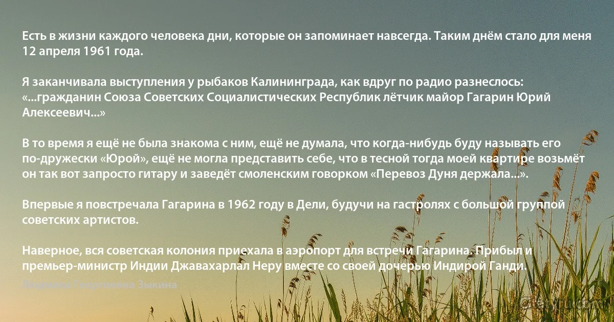 Есть в жизни каждого человека дни, которые он запоминает навсегда. Таким днём стало для меня 12 апреля 1961 года.

Я заканчивала выступления у рыбаков Калининграда, как вдруг по радио разнеслось: «...гражданин Союза Советских Социалистических Республик лётчик майор Гагарин Юрий Алексеевич...»

В то время я ещё не была знакома с ним, ещё не думала, что когда-нибудь буду называть его по-дружески «Юрой», ещё не могла представить себе, что в тесной тогда моей квартире возьмёт он так вот запросто гитару и заведёт смоленским говорком «Перевоз Дуня держала...».

Впервые я повстречала Гагарина в 1962 году в Дели, будучи на гастролях с большой группой советских артистов.

Наверное, вся советская колония приехала в аэропорт для встречи Гагарина. Прибыл и премьер-министр Индии Джавахарлал Неру вместе со своей дочерью Индирой Ганди. (Людмила Георгиевна Зыкина)