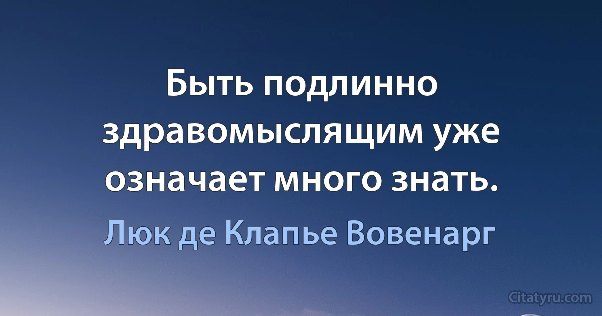 Быть подлинно здравомыслящим уже означает много знать. (Люк де Клапье Вовенарг)