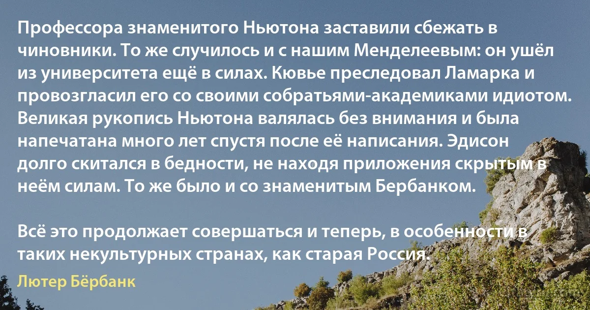 Профессора знаменитого Ньютона заставили сбежать в чиновники. То же случилось и с нашим Менделеевым: он ушёл из университета ещё в силах. Кювье преследовал Ламарка и провозгласил его со своими собратьями-академиками идиотом. Великая рукопись Ньютона валялась без внимания и была напечатана много лет спустя после её написания. Эдисон долго скитался в бедности, не находя приложения скрытым в неём силам. То же было и со знаменитым Бербанком.

Всё это продолжает совершаться и теперь, в особенности в таких некультурных странах, как старая Россия. (Лютер Бёрбанк)