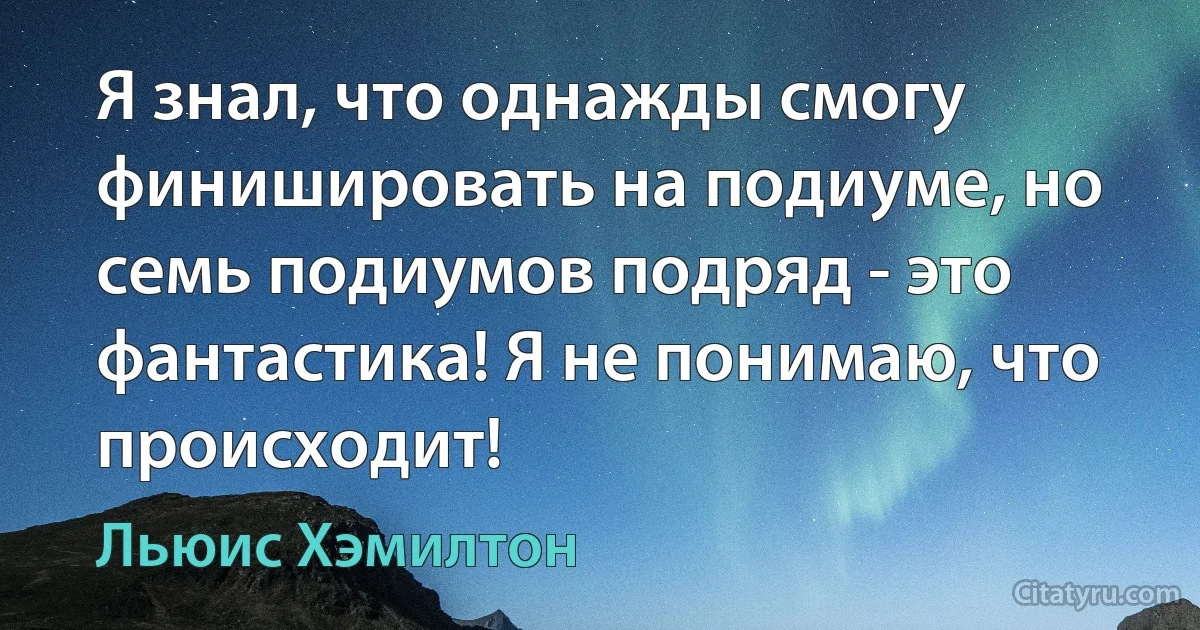 Я знал, что однажды смогу финишировать на подиуме, но семь подиумов подряд - это фантастика! Я не понимаю, что происходит! (Льюис Хэмилтон)