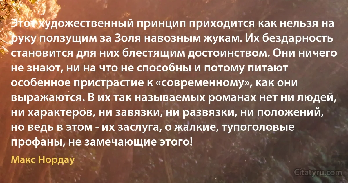 Этот художественный принцип приходится как нельзя на руку ползущим за Золя навозным жукам. Их бездарность становится для них блестящим достоинством. Они ничего не знают, ни на что не способны и потому питают особенное пристрастие к «современному», как они выражаются. В их так называемых романах нет ни людей, ни характеров, ни завязки, ни развязки, ни положений, но ведь в этом - их заслуга, о жалкие, тупоголовые профаны, не замечающие этого! (Макс Нордау)