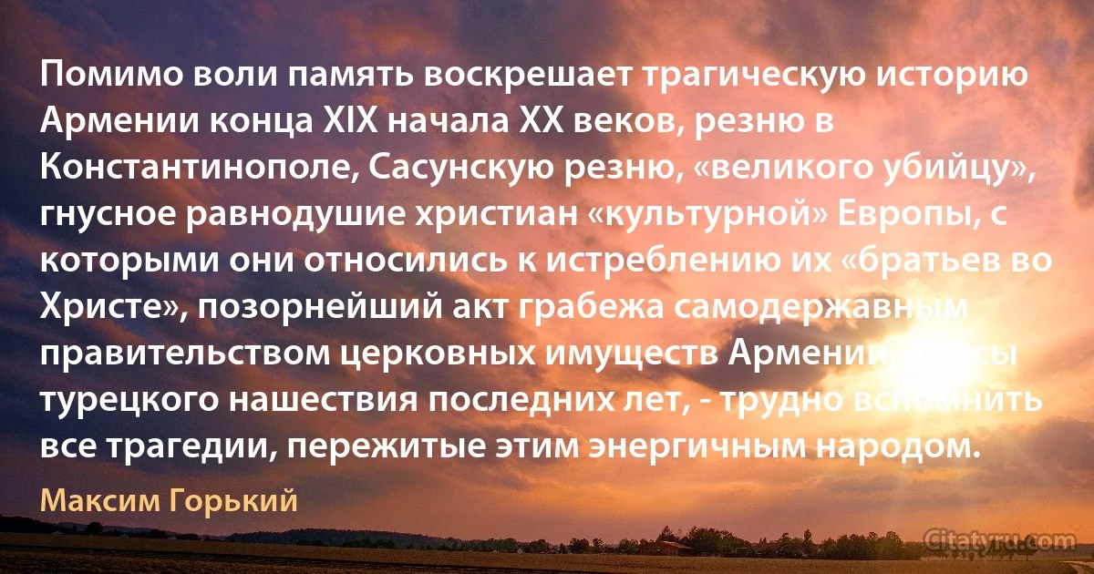 Помимо воли память воскрешает трагическую историю Армении конца XIX начала XX веков, резню в Константинополе, Сасунскую резню, «великого убийцу», гнусное равнодушие христиан «культурной» Европы, с которыми они относились к истреблению их «братьев во Христе», позорнейший акт грабежа самодержавным правительством церковных имуществ Армении, ужасы турецкого нашествия последних лет, - трудно вспомнить все трагедии, пережитые этим энергичным народом. (Максим Горький)