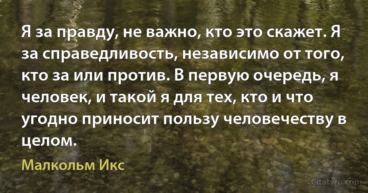 Я за правду, не важно, кто это скажет. Я за справедливость, независимо от того, кто за или против. В первую очередь, я человек, и такой я для тех, кто и что угодно приносит пользу человечеству в целом. (Малкольм Икс)