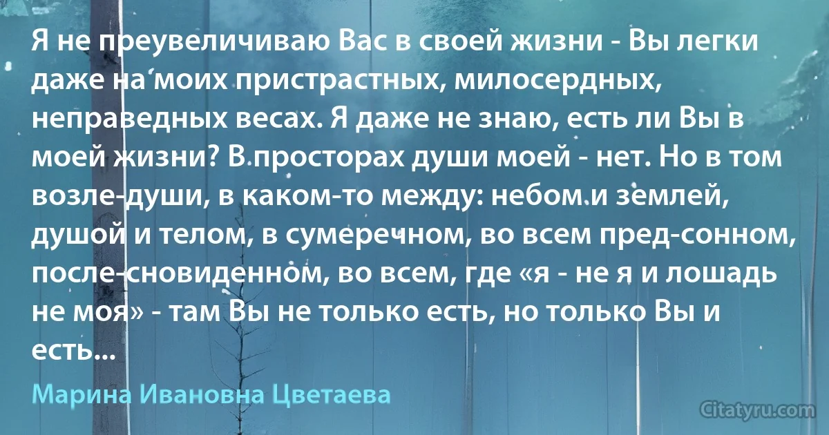 Я не преувеличиваю Вас в своей жизни - Вы легки даже на моих пристрастных, милосердных, неправедных весах. Я даже не знаю, есть ли Вы в моей жизни? В просторах души моей - нет. Но в том возле-души, в каком-то между: небом и землей, душой и телом, в сумеречном, во всем пред-сонном, после-сновиденном, во всем, где «я - не я и лошадь не моя» - там Вы не только есть, но только Вы и есть... (Марина Ивановна Цветаева)