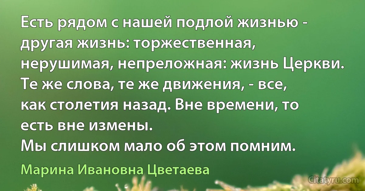 Есть рядом с нашей подлой жизнью - другая жизнь: торжественная, нерушимая, непреложная: жизнь Церкви. Те же слова, те же движения, - все, как столетия назад. Вне времени, то есть вне измены.
Мы слишком мало об этом помним. (Марина Ивановна Цветаева)