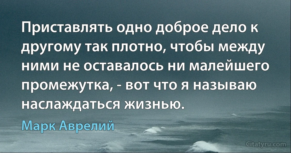 Приставлять одно доброе дело к другому так плотно, чтобы между ними не оставалось ни малейшего промежутка, - вот что я называю наслаждаться жизнью. (Марк Аврелий)