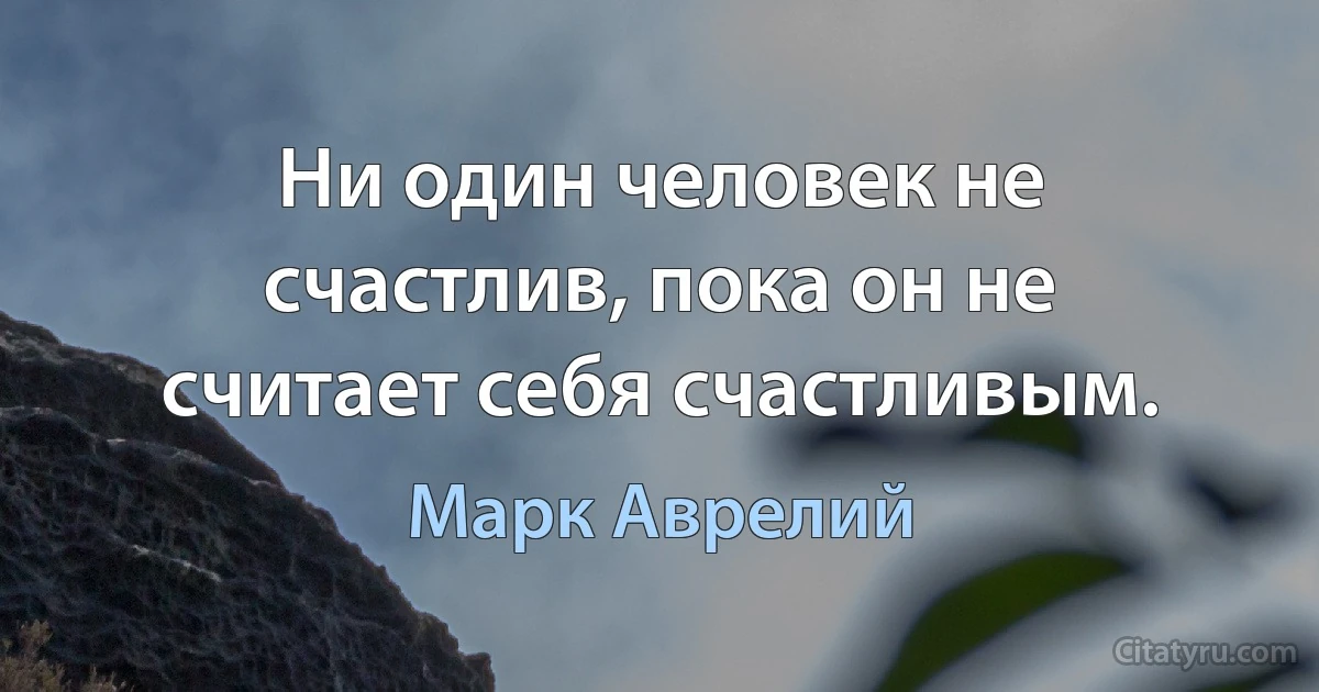 Ни один человек не счастлив, пока он не считает себя счастливым. (Марк Аврелий)