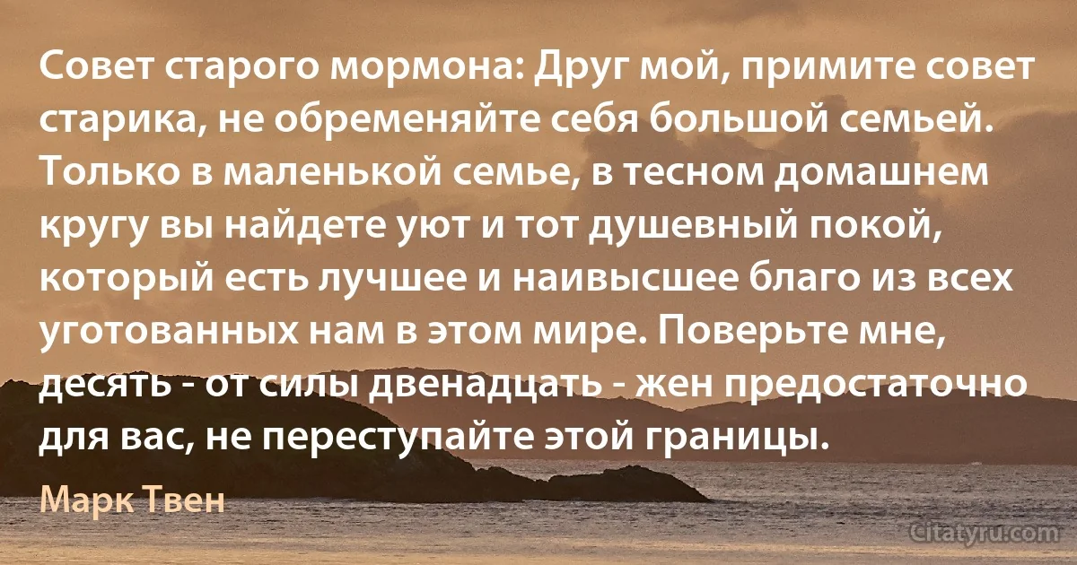 Совет старого мормона: Друг мой, примите совет старика, не обременяйте себя большой семьей. Только в маленькой семье, в тесном домашнем кругу вы найдете уют и тот душевный покой, который есть лучшее и наивысшее благо из всех уготованных нам в этом мире. Поверьте мне, десять - от силы двенадцать - жен предостаточно для вас, не переступайте этой границы. (Марк Твен)