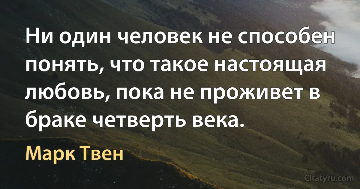 Ни один человек не способен понять, что такое настоящая любовь, пока не проживет в браке четверть века. (Марк Твен)