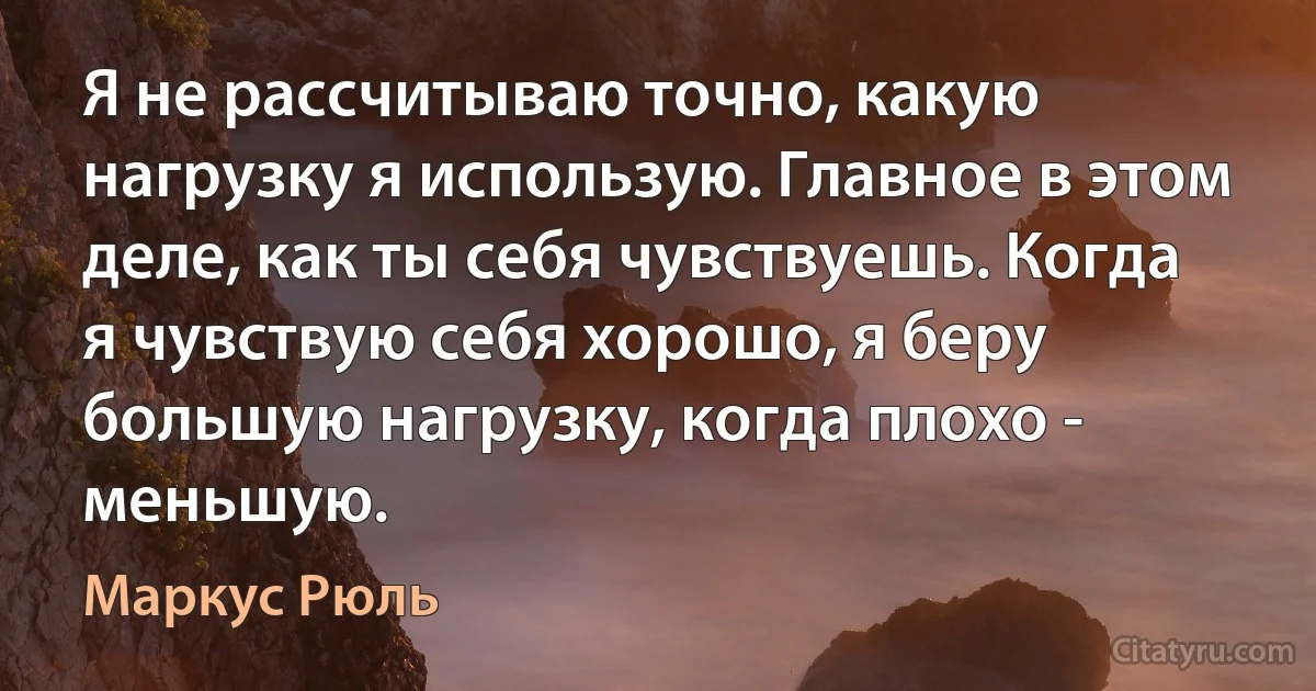 Я не рассчитываю точно, какую нагрузку я использую. Главное в этом деле, как ты себя чувствуешь. Когда я чувствую себя хорошо, я беру большую нагрузку, когда плохо - меньшую. (Маркус Рюль)