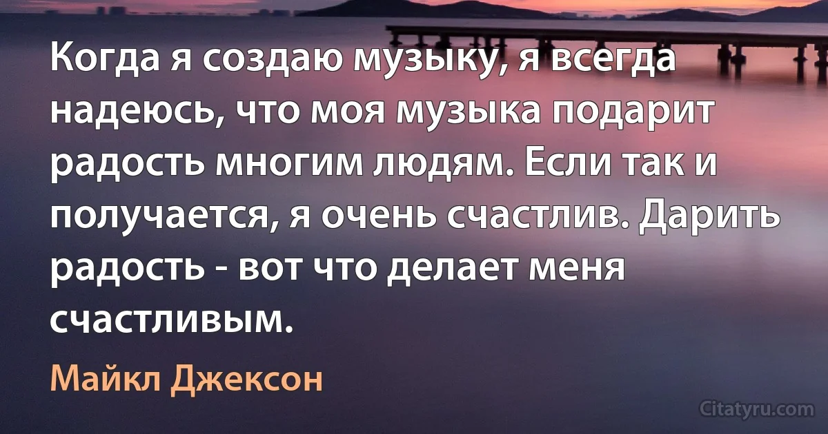 Когда я создаю музыку, я всегда надеюсь, что моя музыка подарит радость многим людям. Если так и получается, я очень счастлив. Дарить радость - вот что делает меня счастливым. (Майкл Джексон)