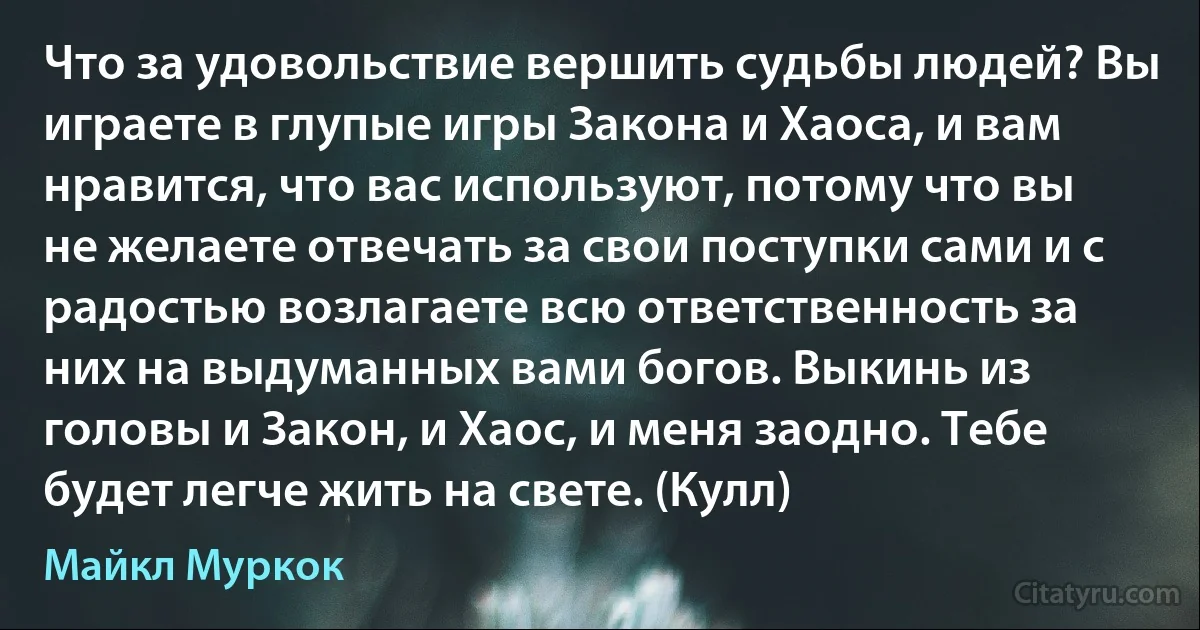 Что за удовольствие вершить судьбы людей? Вы играете в глупые игры Закона и Хаоса, и вам нравится, что вас используют, потому что вы не желаете отвечать за свои поступки сами и с радостью возлагаете всю ответственность за них на выдуманных вами богов. Выкинь из головы и Закон, и Хаос, и меня заодно. Тебе будет легче жить на свете. (Кулл) (Майкл Муркок)