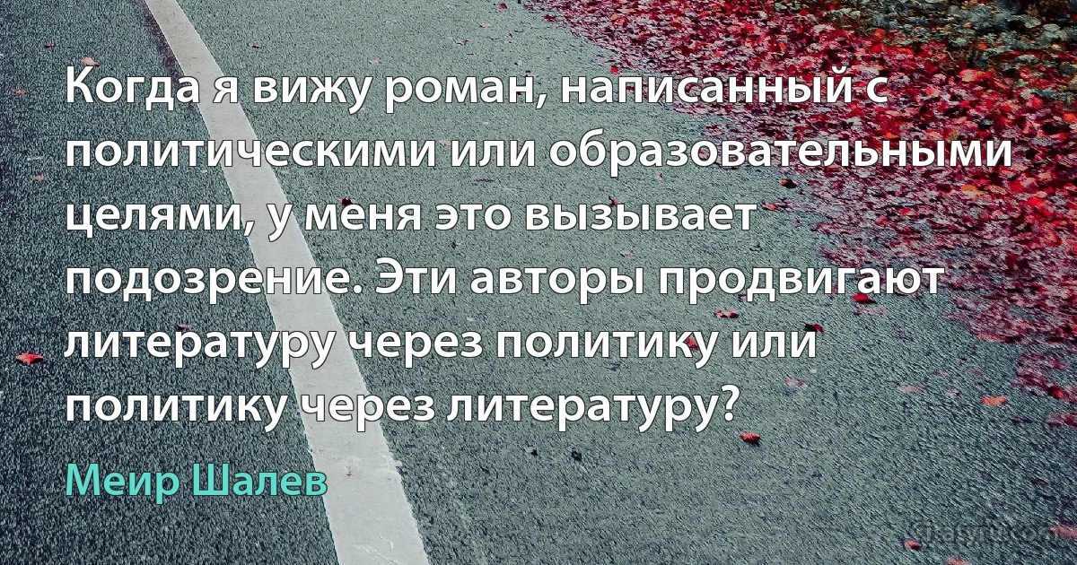 Когда я вижу роман, написанный с политическими или образовательными целями, у меня это вызывает подозрение. Эти авторы продвигают литературу через политику или политику через литературу? (Меир Шалев)