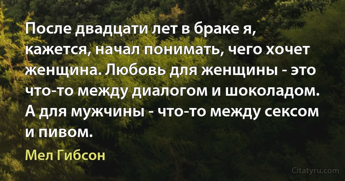 После двадцати лет в браке я, кажется, начал понимать, чего хочет женщина. Любовь для женщины - это что-то между диалогом и шоколадом. А для мужчины - что-то между сексом и пивом. (Мел Гибсон)