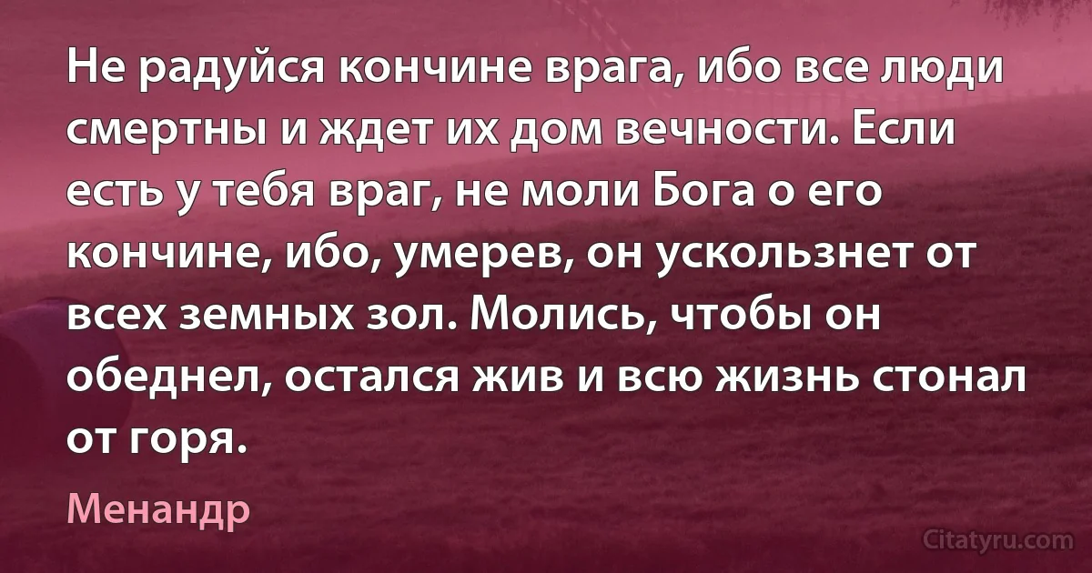 Не радуйся кончине врага, ибо все люди смертны и ждет их дом вечности. Если есть у тебя враг, не моли Бога о его кончине, ибо, умерев, он ускользнет от всех земных зол. Молись, чтобы он обеднел, остался жив и всю жизнь стонал от горя. (Менандр)