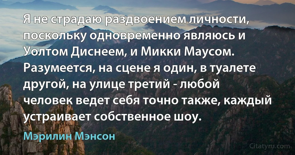 Я не страдаю раздвоением личности, поскольку одновременно являюсь и Уолтом Диснеем, и Микки Маусом. Разумеется, на сцене я один, в туалете другой, на улице третий - любой человек ведет себя точно также, каждый устраивает собственное шоу. (Мэрилин Мэнсон)