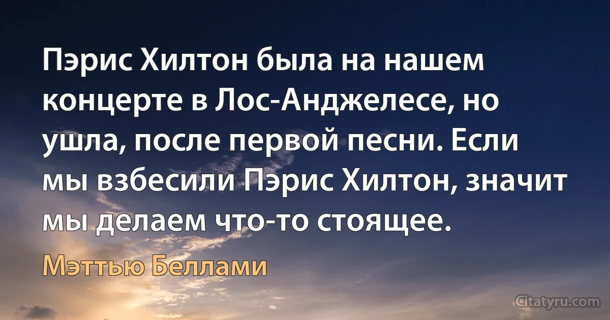 Пэрис Хилтон была на нашем концерте в Лос-Анджелесе, но ушла, после первой песни. Если мы взбесили Пэрис Хилтон, значит мы делаем что-то стоящее. (Мэттью Беллами)