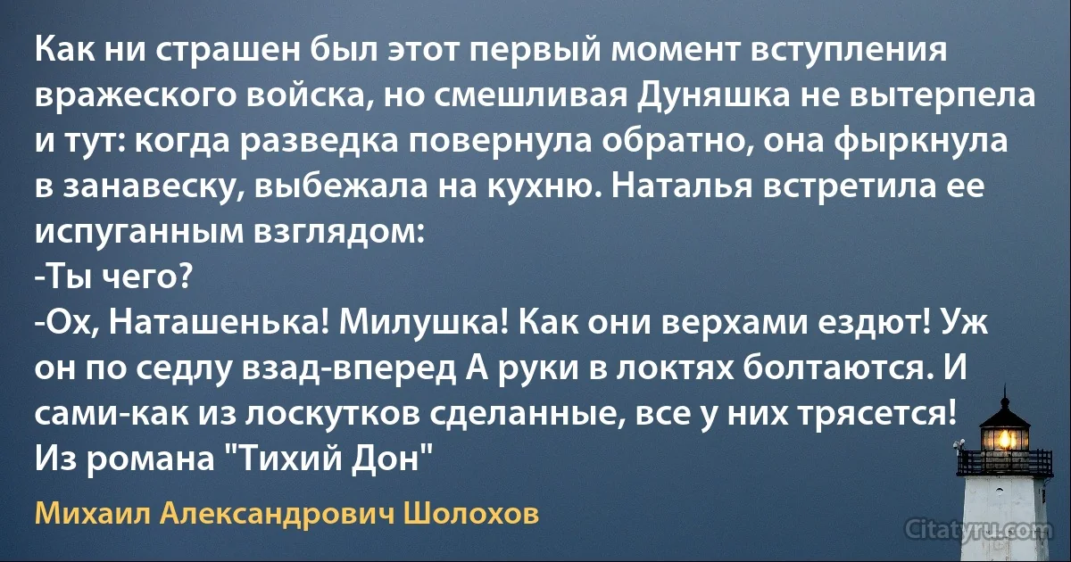 Как ни страшен был этот первый момент вступления вражеского войска, но смешливая Дуняшка не вытерпела и тут: когда разведка повернула обратно, она фыркнула в занавеску, выбежала на кухню. Наталья встретила ее испуганным взглядом:
-Ты чего?
-Ох, Наташенька! Милушка! Как они верхами ездют! Уж он по седлу взад-вперед А руки в локтях болтаются. И сами-как из лоскутков сделанные, все у них трясется! Из романа "Тихий Дон" (Михаил Александрович Шолохов)