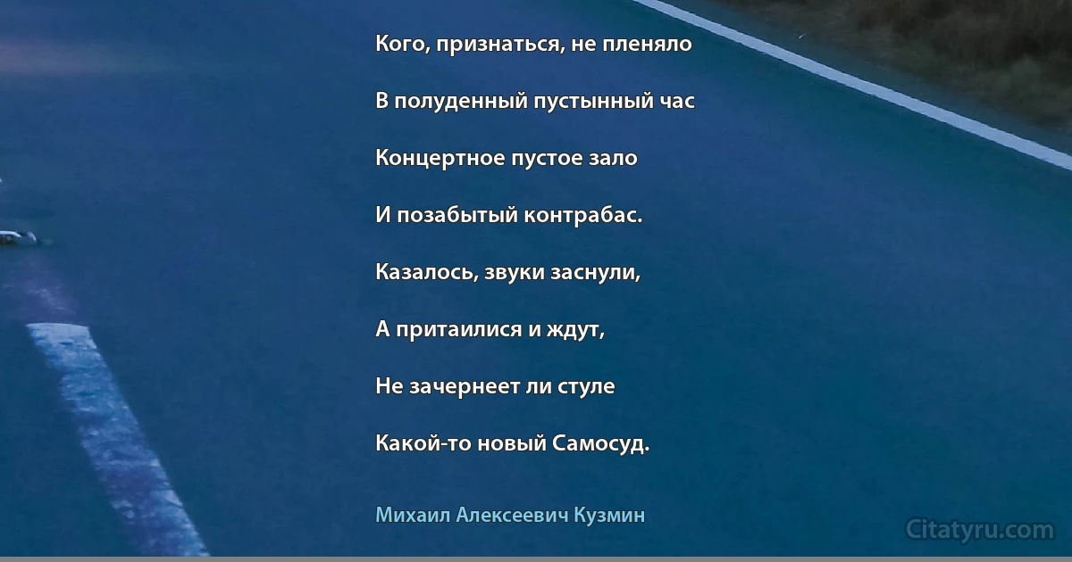 Кого, признаться, не пленяло

В полуденный пустынный час

Концертное пустое зало

И позабытый контрабас.

Казалось, звуки заснули,

А притаилися и ждут,

Не зачернеет ли стуле

Какой-то новый Самосуд. (Михаил Алексеевич Кузмин)