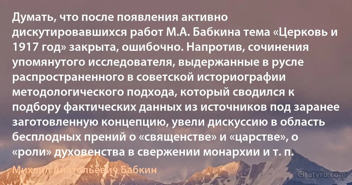 Думать, что после появления активно дискутировавшихся работ М.А. Бабкина тема «Церковь и 1917 год» закрыта, ошибочно. Напротив, сочинения упомянутого исследователя, выдержанные в русле распространенного в советской историографии методологического подхода, который сводился к подбору фактических данных из источников под заранее заготовленную концепцию, увели дискуссию в область бесплодных прений о «священстве» и «царстве», о «роли» духовенства в свержении монархии и т. п. (Михаил Анатольевич Бабкин)