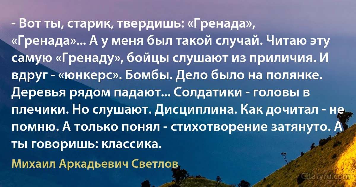 - Вот ты, старик, твердишь: «Гренада», «Гренада»... А у меня был такой случай. Читаю эту самую «Гренаду», бойцы слушают из приличия. И вдруг - «юнкерс». Бомбы. Дело было на полянке. Деревья рядом падают... Солдатики - головы в плечики. Но слушают. Дисциплина. Как дочитал - не помню. А только понял - стихотворение затянуто. А ты говоришь: классика. (Михаил Аркадьевич Светлов)