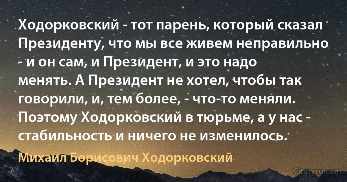 Ходорковский - тот парень, который сказал Президенту, что мы все живем неправильно - и он сам, и Президент, и это надо менять. А Президент не хотел, чтобы так говорили, и, тем более, - что-то меняли. Поэтому Ходорковский в тюрьме, а у нас - стабильность и ничего не изменилось. (Михаил Борисович Ходорковский)