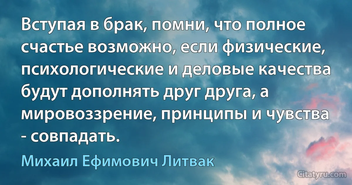 Вступая в брак, помни, что полное счастье возможно, если физические, психологические и деловые качества будут дополнять друг друга, а мировоззрение, принципы и чувства - совпадать. (Михаил Ефимович Литвак)