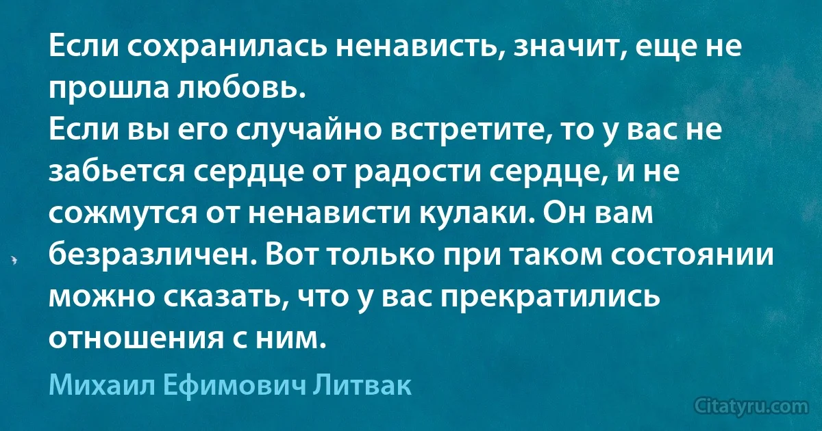 Если сохранилась ненависть, значит, еще не прошла любовь.
Если вы его случайно встретите, то у вас не забьется сердце от радости сердце, и не сожмутся от ненависти кулаки. Он вам безразличен. Вот только при таком состоянии можно сказать, что у вас прекратились отношения с ним. (Михаил Ефимович Литвак)