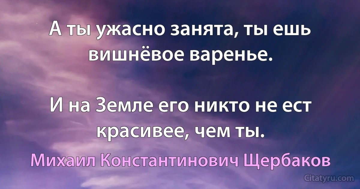 А ты ужасно занята, ты ешь вишнёвое варенье.

И на Земле его никто не ест красивее, чем ты. (Михаил Константинович Щербаков)