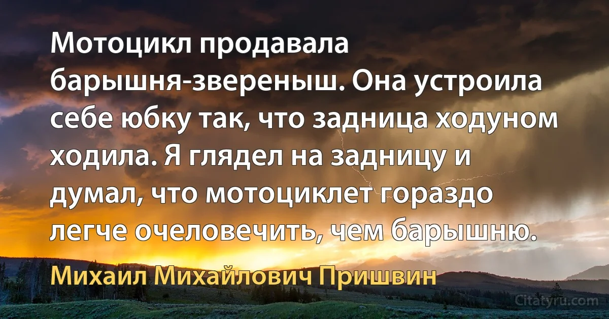 Мотоцикл продавала барышня-звереныш. Она устроила себе юбку так, что задница ходуном ходила. Я глядел на задницу и думал, что мотоциклет гораздо легче очеловечить, чем барышню. (Михаил Михайлович Пришвин)