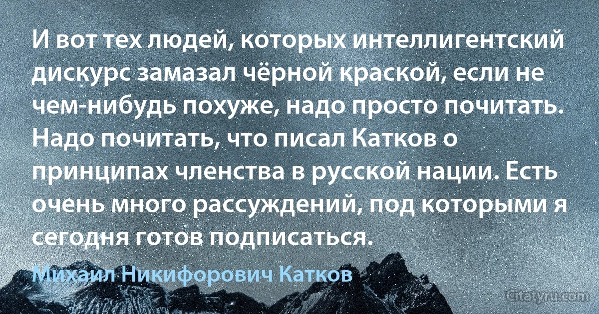 И вот тех людей, которых интеллигентский дискурс замазал чёрной краской, если не чем-нибудь похуже, надо просто почитать. Надо почитать, что писал Катков о принципах членства в русской нации. Есть очень много рассуждений, под которыми я сегодня готов подписаться. (Михаил Никифорович Катков)