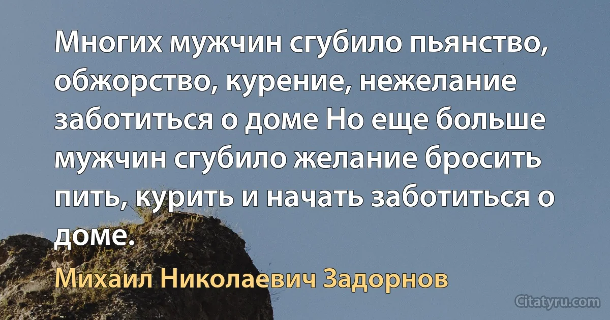 Многих мужчин сгубило пьянство, обжорство, курение, нежелание заботиться о доме Но еще больше мужчин сгубило желание бросить пить, курить и начать заботиться о доме. (Михаил Николаевич Задорнов)