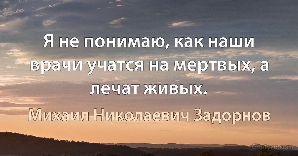 Я не понимаю, как наши врачи учатся на мертвых, а лечат живых. (Михаил Николаевич Задорнов)