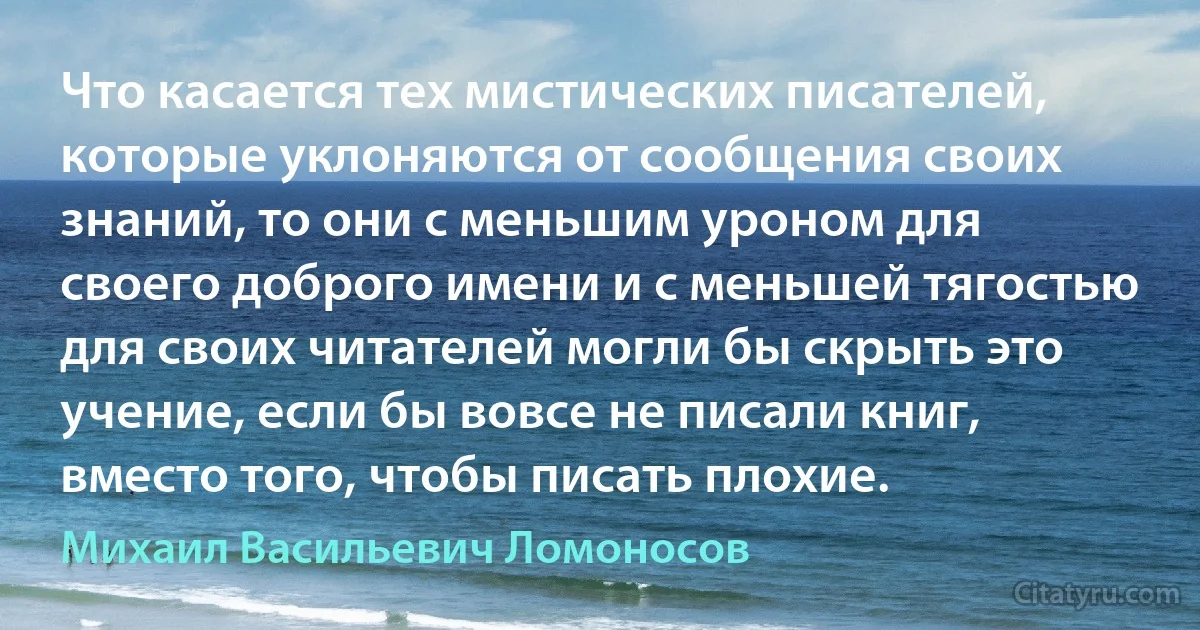 Что касается тех мистических писателей, которые уклоняются от сообщения своих знаний, то они с меньшим уроном для своего доброго имени и с меньшей тягостью для своих читателей могли бы скрыть это учение, если бы вовсе не писали книг, вместо того, чтобы писать плохие. (Михаил Васильевич Ломоносов)