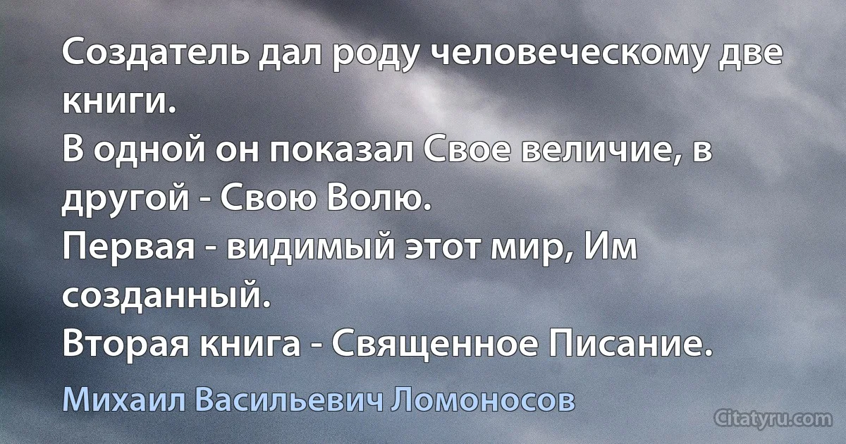 Создатель дал роду человеческому две книги.
В одной он показал Свое величие, в другой - Свою Волю.
Первая - видимый этот мир, Им созданный.
Вторая книга - Священное Писание. (Михаил Васильевич Ломоносов)