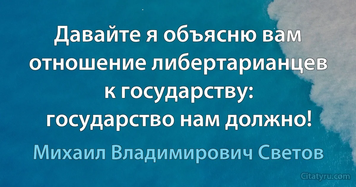 Давайте я объясню вам отношение либертарианцев к государству: государство нам должно! (Михаил Владимирович Светов)