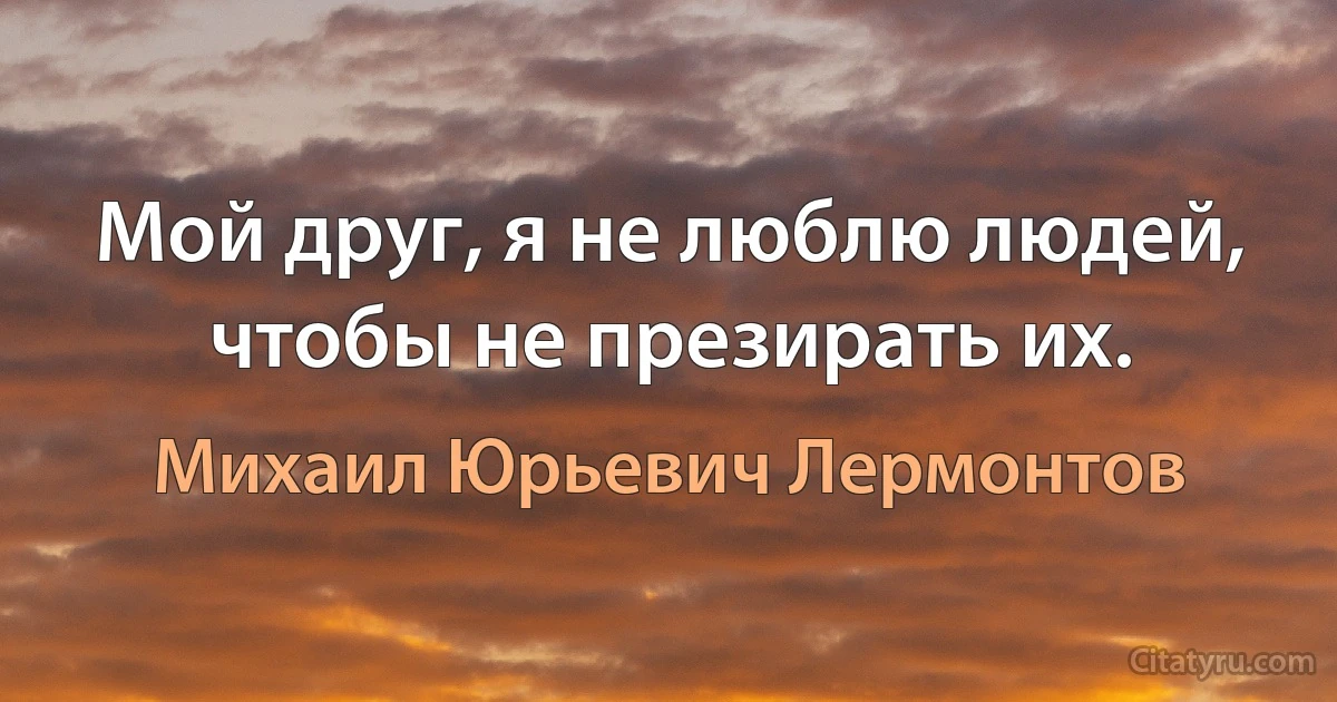 Мой друг, я не люблю людей, чтобы не презирать их. (Михаил Юрьевич Лермонтов)