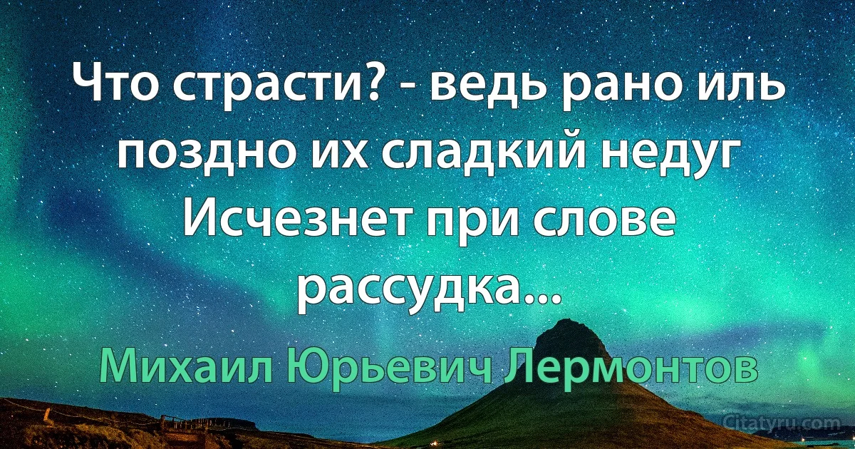 Что страсти? - ведь рано иль поздно их сладкий недуг
Исчезнет при слове рассудка... (Михаил Юрьевич Лермонтов)