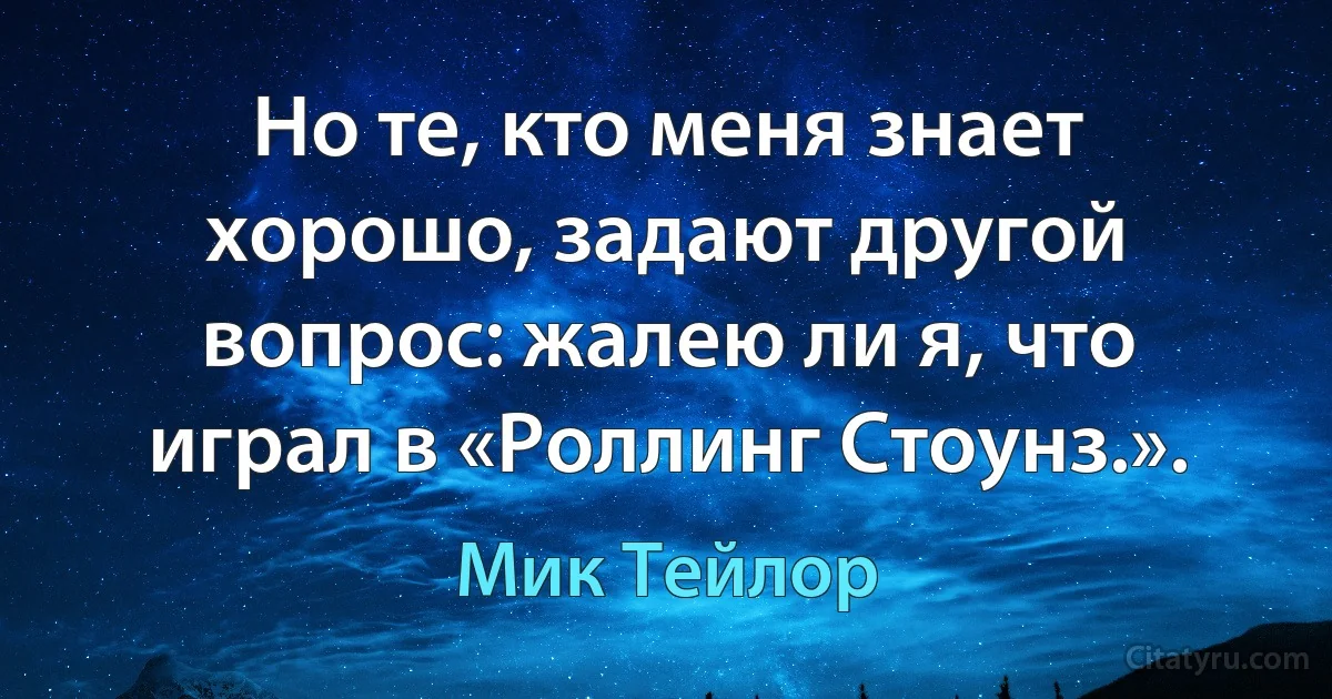 Но те, кто меня знает хорошо, задают другой вопрос: жалею ли я, что играл в «Роллинг Стоунз.». (Мик Тейлор)