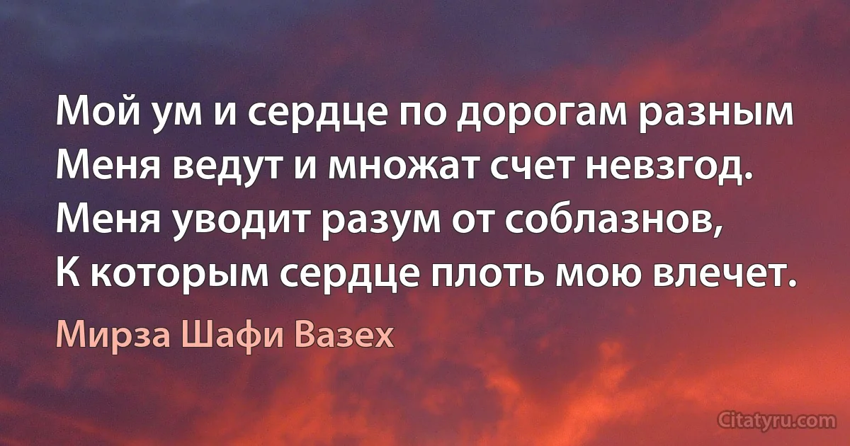 Мой ум и сердце по дорогам разным
Меня ведут и множат счет невзгод.
Меня уводит разум от соблазнов,
К которым сердце плоть мою влечет. (Мирза Шафи Вазех)