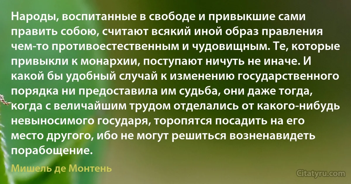 Народы, воспитанные в свободе и привыкшие сами править собою, считают всякий иной образ правления чем-то противоестественным и чудовищным. Те, которые привыкли к монархии, поступают ничуть не иначе. И какой бы удобный случай к изменению государственного порядка ни предоставила им судьба, они даже тогда, когда с величайшим трудом отделались от какого-нибудь невыносимого государя, торопятся посадить на его место другого, ибо не могут решиться возненавидеть порабощение. (Мишель де Монтень)