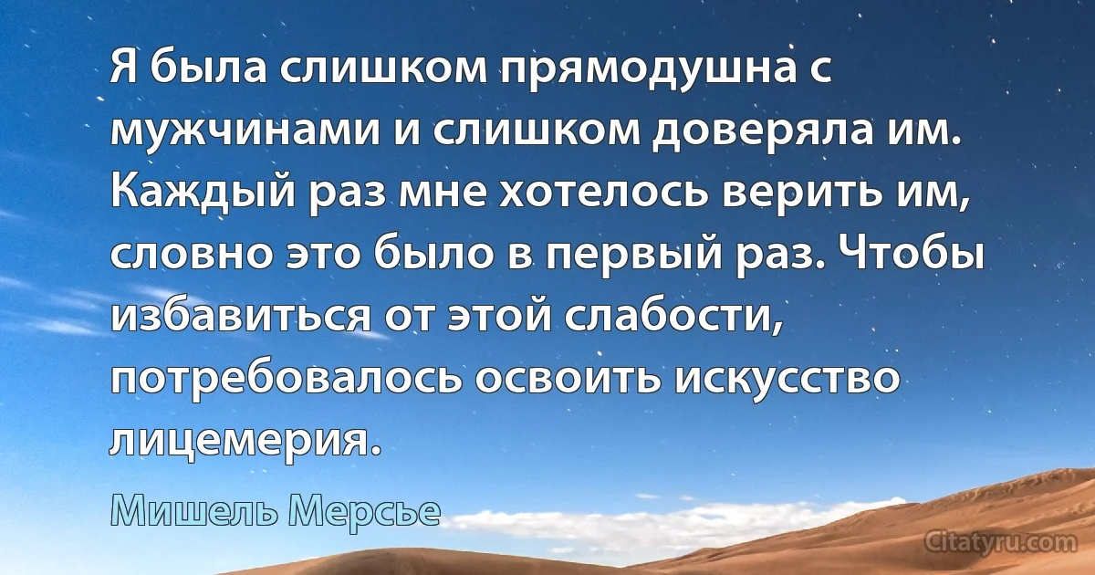 Я была слишком прямодушна с мужчинами и слишком доверяла им. Каждый раз мне хотелось верить им, словно это было в первый раз. Чтобы избавиться от этой слабости, потребовалось освоить искусство лицемерия. (Мишель Мерсье)