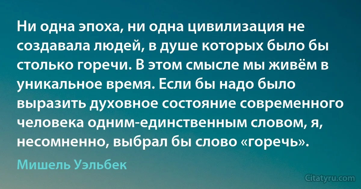 Ни одна эпоха, ни одна цивилизация не создавала людей, в душе которых было бы столько горечи. В этом смысле мы живём в уникальное время. Если бы надо было выразить духовное состояние современного человека одним-единственным словом, я, несомненно, выбрал бы слово «горечь». (Мишель Уэльбек)