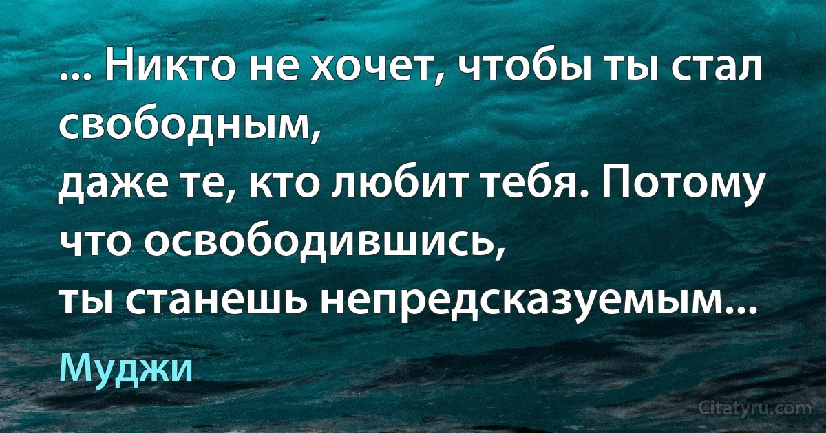 ... Никто не хочет, чтобы ты стал свободным,
даже те, кто любит тебя. Потому что освободившись,
ты станешь непредсказуемым... (Муджи)