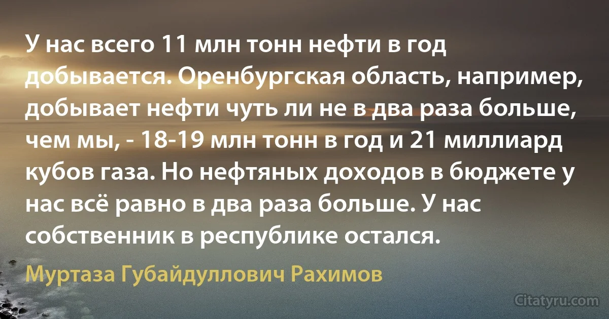 У нас всего 11 млн тонн нефти в год добывается. Оренбургская область, например, добывает нефти чуть ли не в два раза больше, чем мы, - 18-19 млн тонн в год и 21 миллиард кубов газа. Но нефтяных доходов в бюджете у нас всё равно в два раза больше. У нас собственник в республике остался. (Муртаза Губайдуллович Рахимов)