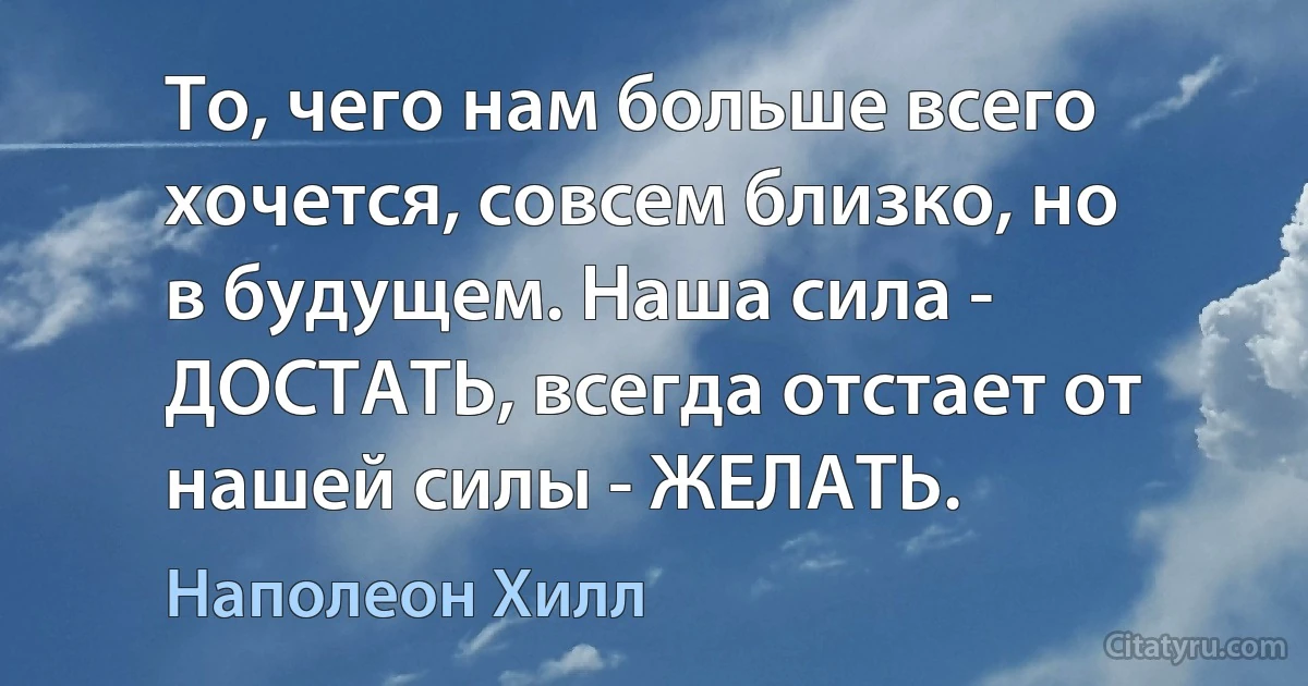 То, чего нам больше всего хочется, совсем близко, но в будущем. Наша сила - ДОСТАТЬ, всегда отстает от нашей силы - ЖЕЛАТЬ. (Наполеон Хилл)