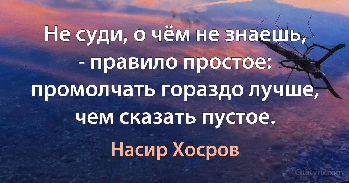 Не суди, о чём не знаешь, - правило простое: промолчать гораздо лучше, чем сказать пустое. (Насир Хосров)