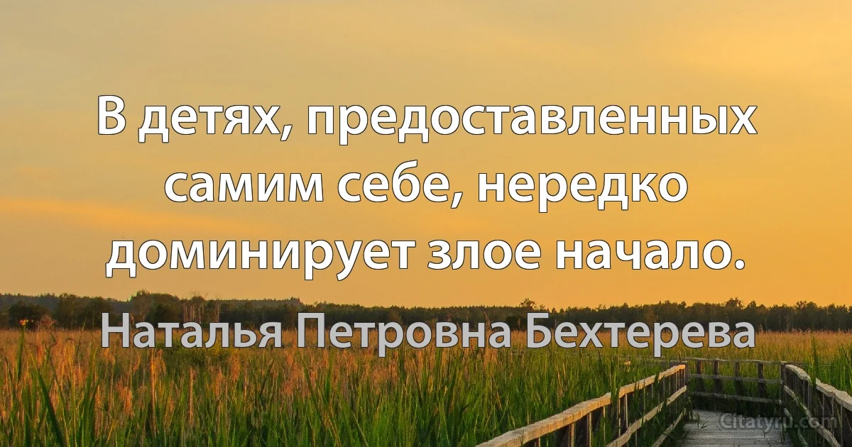 В детях, предоставленных самим себе, нередко доминирует злое начало. (Наталья Петровна Бехтерева)