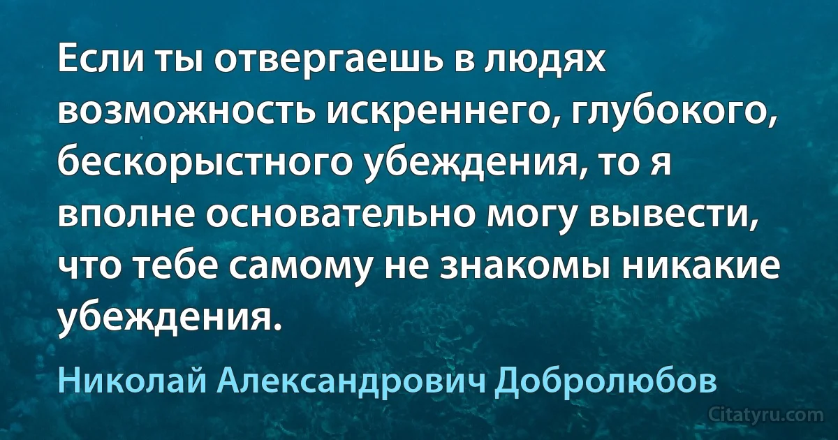 Если ты отвергаешь в людях возможность искреннего, глубокого, бескорыстного убеждения, то я вполне основательно могу вывести, что тебе самому не знакомы никакие убеждения. (Николай Александрович Добролюбов)